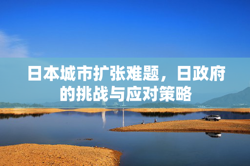 日本城市扩张难题，日政府的挑战与应对策略