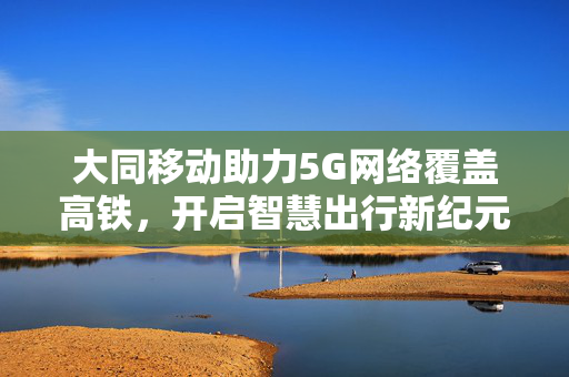 大同移动助力5G网络覆盖高铁，开启智慧出行新纪元
