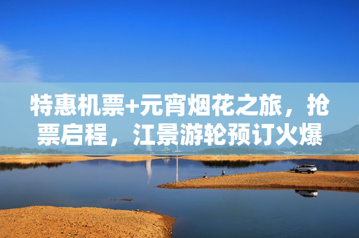 特惠机票+元宵烟花之旅，抢票启程，江景游轮预订火爆