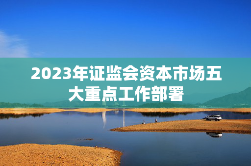 2023年证监会资本市场五大重点工作部署