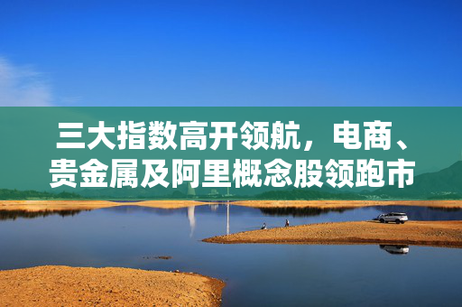 三大指数高开领航，电商、贵金属及阿里概念股领跑市场