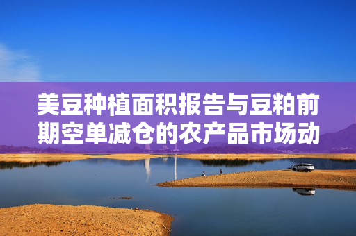 美豆种植面积报告与豆粕前期空单减仓的农产品市场动态分析