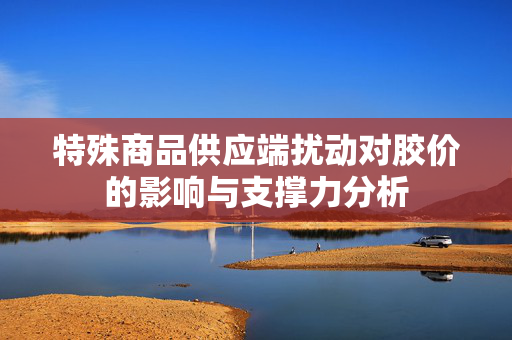 特殊商品供应端扰动对胶价的影响与支撑力分析