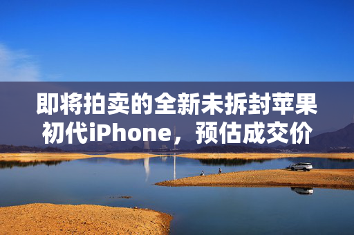 即将拍卖的全新未拆封苹果初代iPhone，预估成交价达5万美元的拍卖盛事