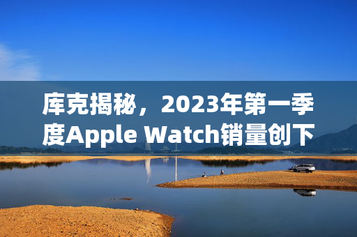 库克揭秘，2023年第一季度Apple Watch销量创下新纪录