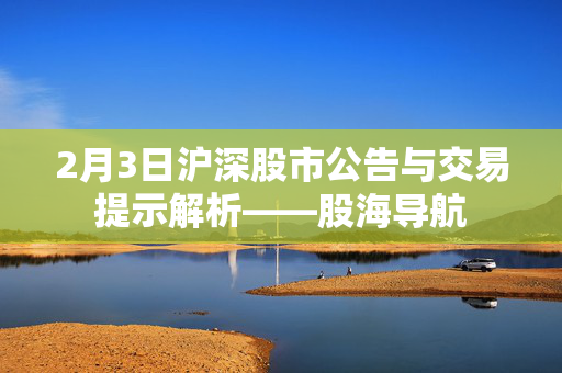 2月3日沪深股市公告与交易提示解析——股海导航