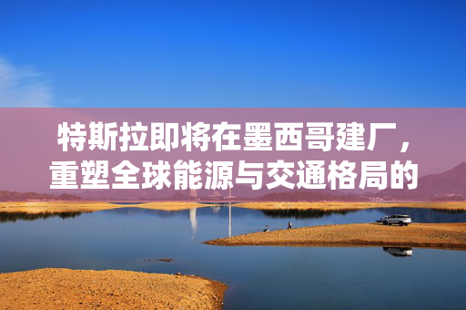 特斯拉即将在墨西哥建厂，重塑全球能源与交通格局的预测