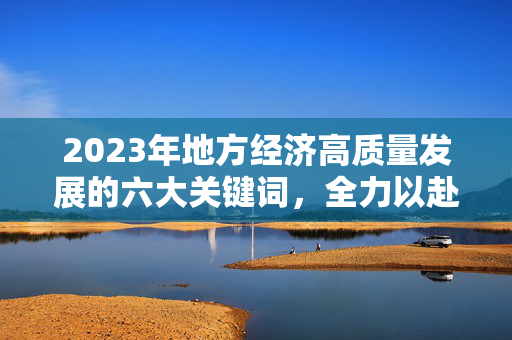 2023年地方经济高质量发展的六大关键词，全力以赴，共谋发展