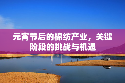 元宵节后的棉纺产业，关键阶段的挑战与机遇