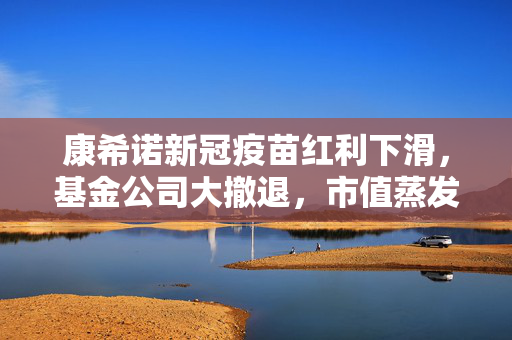 康希诺新冠疫苗红利下滑，基金公司大撤退，市值蒸发逾千六百亿，预计亏损超八亿