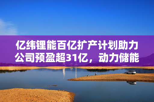 亿纬锂能百亿扩产计划助力公司预盈超31亿，动力储能电池业务再获突破