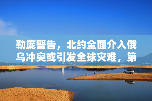勒庞警告，北约全面介入俄乌冲突或引发全球灾难，第三次世界大战阴影浮现