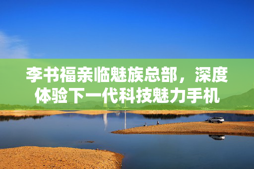 李书福亲临魅族总部，深度体验下一代科技魅力手机