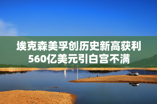 埃克森美孚创历史新高获利560亿美元引白宫不满
