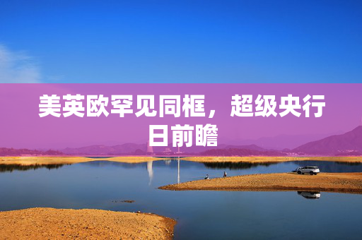 美英欧罕见同框，超级央行日前瞻