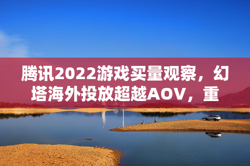 腾讯2022游戏买量观察，幻塔海外投放超越AOV，重点布局哪些赛道？