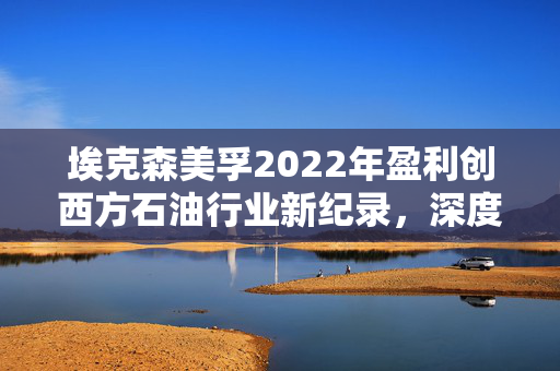 埃克森美孚2022年盈利创西方石油行业新纪录，深度解析与图解分析