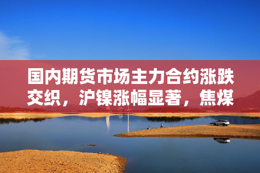国内期货市场主力合约涨跌交织，沪镍涨幅显著，焦煤焦炭领跌