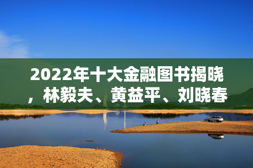 2022年十大金融图书揭晓，林毅夫、黄益平、刘晓春等著作荣登榜单