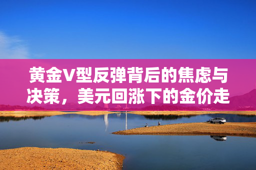 黄金V型反弹背后的焦虑与决策，美元回涨下的金价走势深度分析