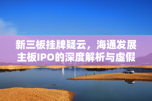 新三板挂牌疑云，海通发展主板IPO的深度解析与虚假陈述揭秘