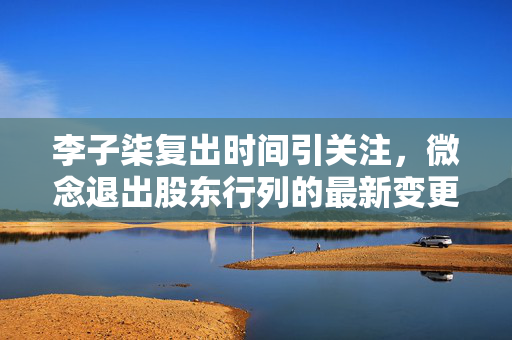 李子柒复出时间引关注，微念退出股东行列的最新变更
