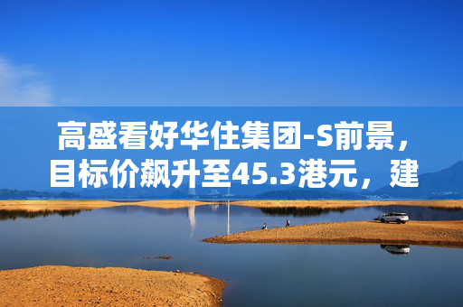 高盛看好华住集团-S前景，目标价飙升至45.3港元，建议买入评级