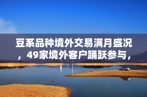 豆系品种境外交易满月盛况，49家境外客户踊跃参与，市场活力显著提升