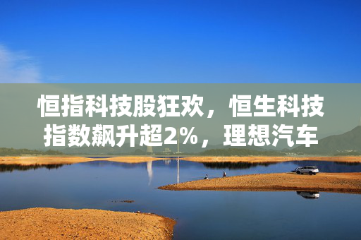 恒指科技股狂欢，恒生科技指数飙升超2%，理想汽车领跑，小鹏紧随其后