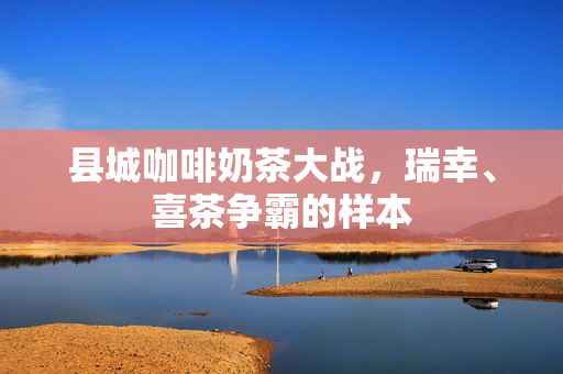县城咖啡奶茶大战，瑞幸、喜茶争霸的样本