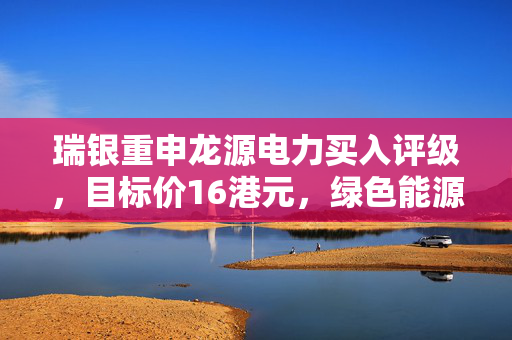 瑞银重申龙源电力买入评级，目标价16港元，绿色能源巨头前景广阔