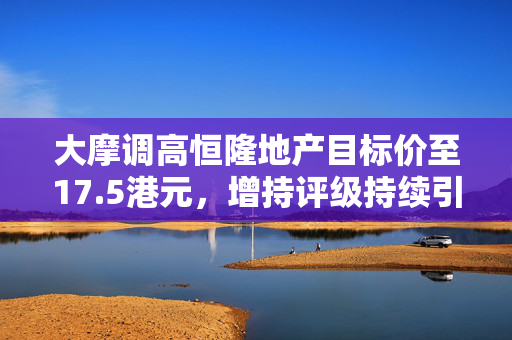 大摩调高恒隆地产目标价至17.5港元，增持评级持续引领市场期待