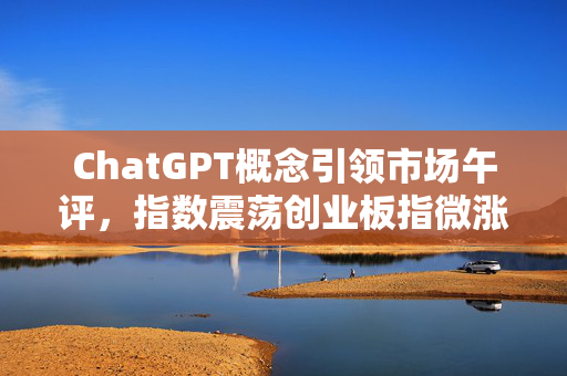 ChatGPT概念引领市场午评，指数震荡创业板指微涨0.2%