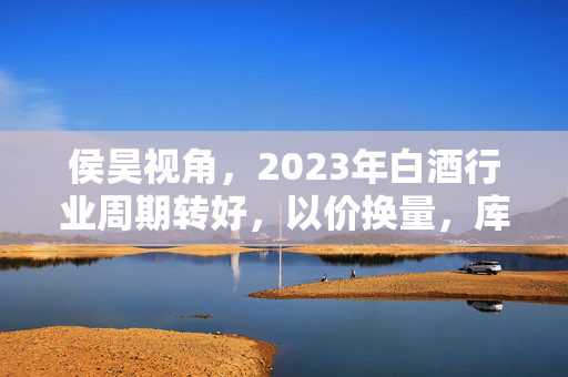 侯昊视角，2023年白酒行业周期转好，以价换量，库存消化助力行业利好