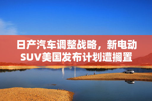 日产汽车调整战略，新电动SUV美国发布计划遭搁置