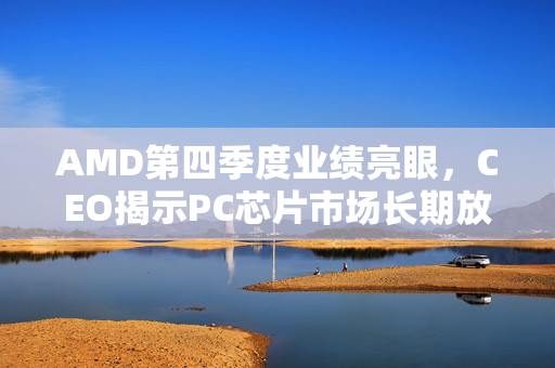 AMD第四季度业绩亮眼，CEO揭示PC芯片市场长期放缓趋势的挑战