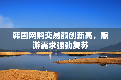 韩国网购交易额创新高，旅游需求强劲复苏