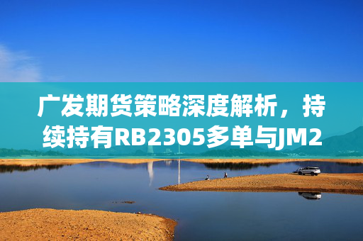 广发期货策略深度解析，持续持有RB2305多单与JM2305空单的逻辑与考量