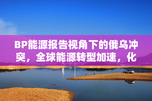 BP能源报告视角下的俄乌冲突，全球能源转型加速，化石能源角色逐渐减弱