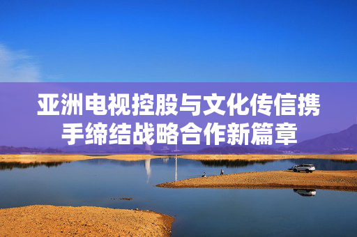 亚洲电视控股与文化传信携手缔结战略合作新篇章