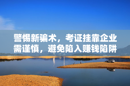 警惕新骗术，考证挂靠企业需谨慎，避免陷入赚钱陷阱！