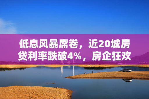 低息风暴席卷，近20城房贷利率跌破4%，房企狂欢，购房立省新时代来临