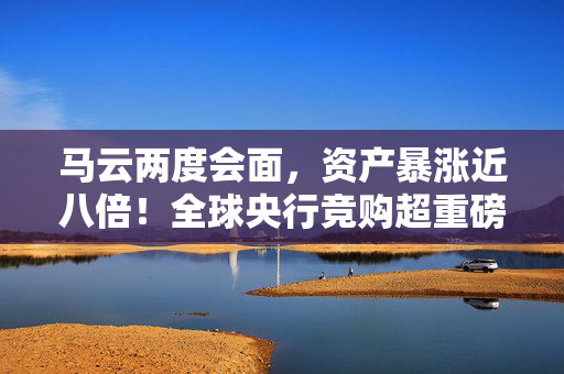 马云两度会面，资产暴涨近八倍！全球央行竞购超重磅资产，有色板块狂潮引爆市场