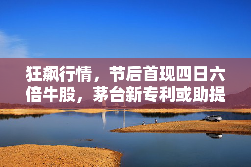 狂飙行情，节后首现四日六倍牛股，茅台新专利或助提升产量，网易退钱风波引市场热议