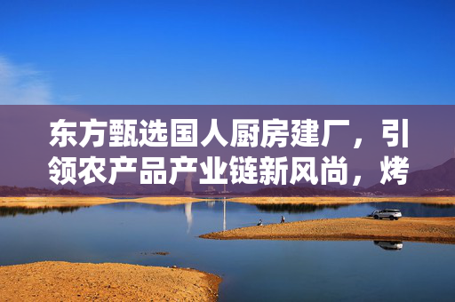 东方甄选国人厨房建厂，引领农产品产业链新风尚，烤肠产业崛起