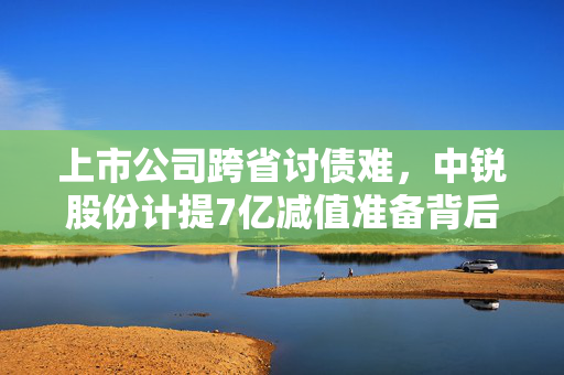 上市公司跨省讨债难，中锐股份计提7亿减值准备背后的故事