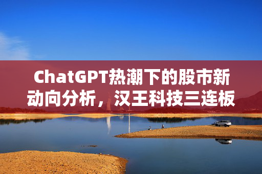 ChatGPT热潮下的股市新动向分析，汉王科技三连板与初灵信息涨停潮的背后逻辑
