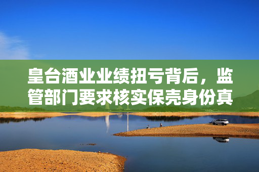 皇台酒业业绩扭亏背后，监管部门要求核实保壳身份真实性