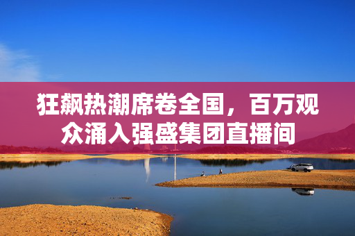 狂飙热潮席卷全国，百万观众涌入强盛集团直播间