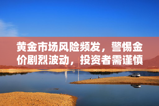 黄金市场风险频发，警惕金价剧烈波动，投资者需谨慎应对